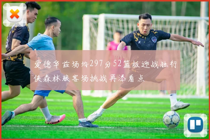 爱德华兹场均297分52篮板迎战独行侠森林狼客场挑战再添看点