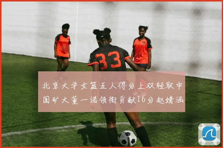 北京大学女篮五人得分上双轻取中国矿大董一诺领衔贡献16分赵婧涵接近双双