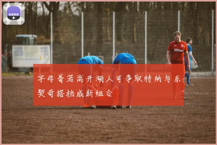 字母哥若离开湖人可争取特纳与东契奇搭档成新组合