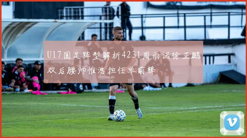 U17国足阵型解析4231周雨诺徐正鹏双后腰帅惟浩担任单前锋