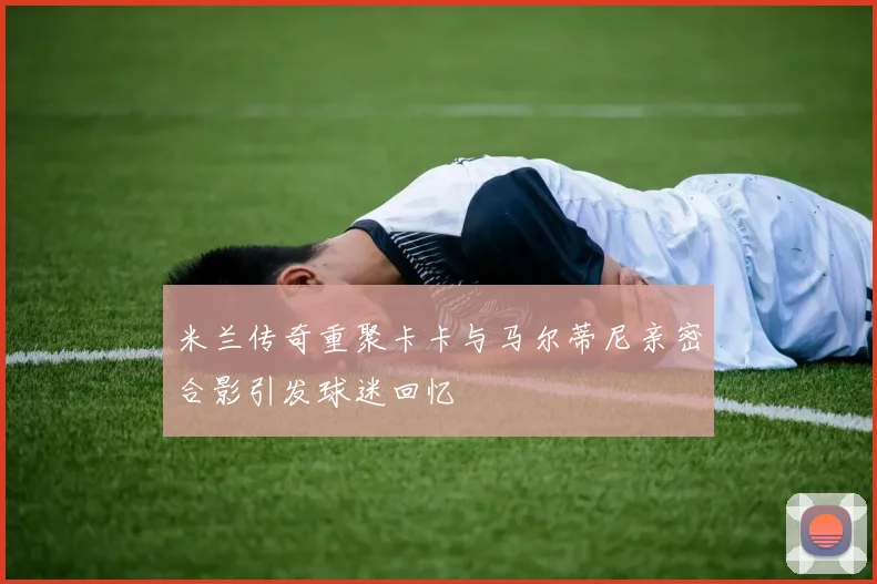 米兰传奇重聚卡卡与马尔蒂尼亲密合影引发球迷回忆