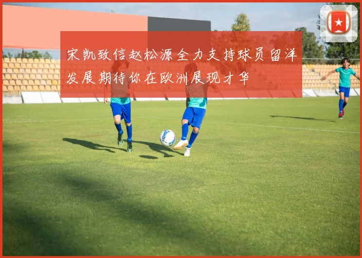 宋凯致信赵松源全力支持球员留洋发展期待你在欧洲展现才华
