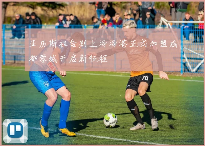 亚历斯祖告别上海海港正式加盟成都蓉城开启新征程