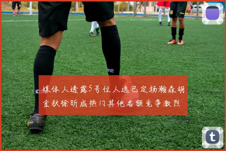 媒体人透露5号位人选已定杨瀚森胡金秋徐昕成热门其他名额竞争激烈