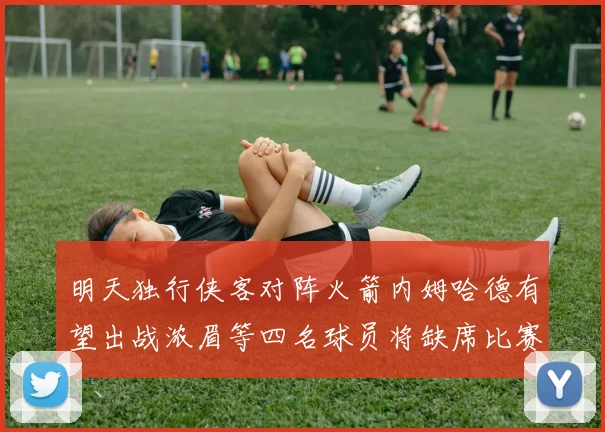 明天独行侠客对阵火箭内姆哈德有望出战浓眉等四名球员将缺席比赛