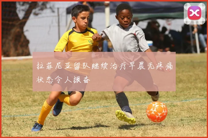 拉菲尼亚留队继续治疗早晨无疼痛状态令人振奋