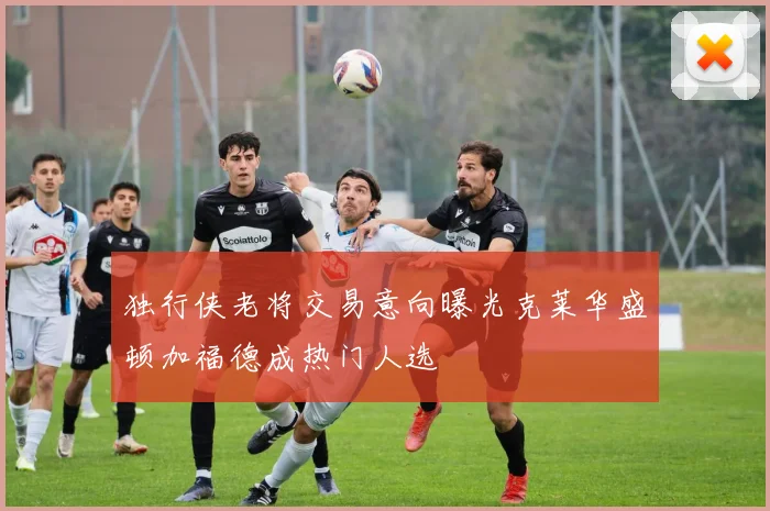 独行侠老将交易意向曝光克莱华盛顿加福德成热门人选