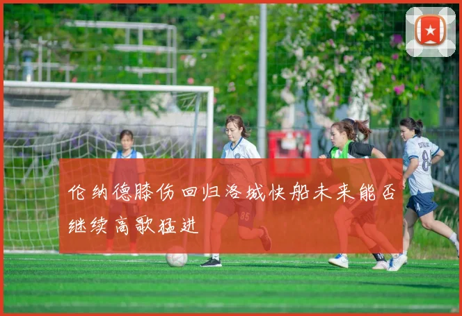 伦纳德膝伤回归洛城快船未来能否继续高歌猛进
