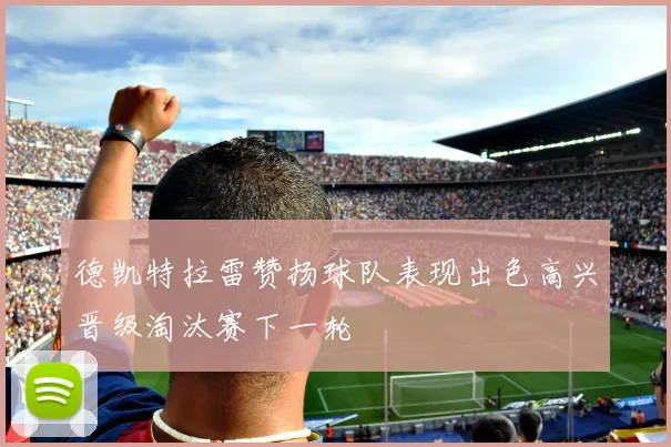 德凯特拉雷赞扬球队表现出色高兴晋级淘汰赛下一轮