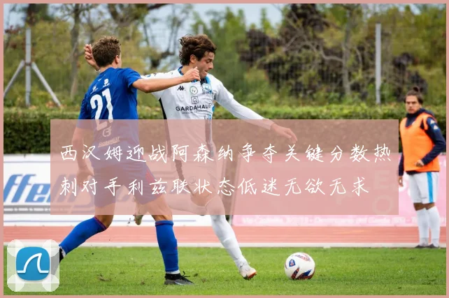 西汉姆迎战阿森纳争夺关键分数热刺对手利兹联状态低迷无欲无求