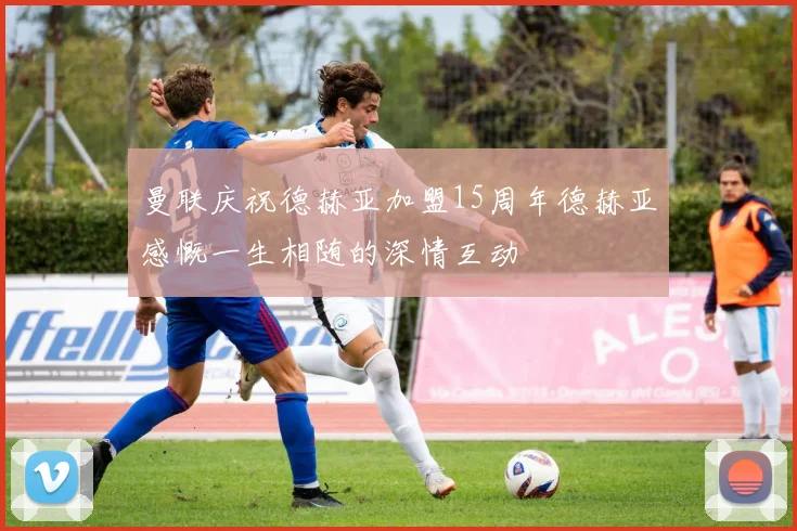 曼联庆祝德赫亚加盟15周年德赫亚感慨一生相随的深情互动