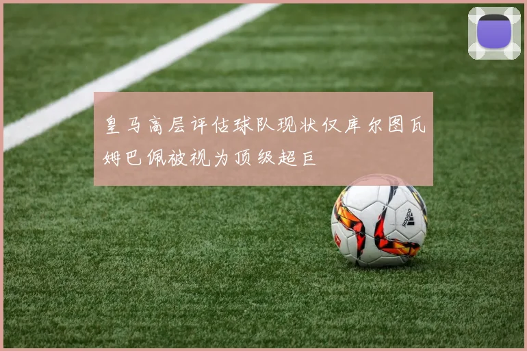 皇马高层评估球队现状仅库尔图瓦姆巴佩被视为顶级超巨