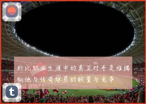 科比职业生涯中的真正对手是谁揭秘他与传奇球员的较量与竞争