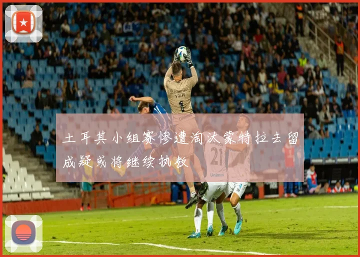 土耳其小组赛惨遭淘汰蒙特拉去留成疑或将继续执教