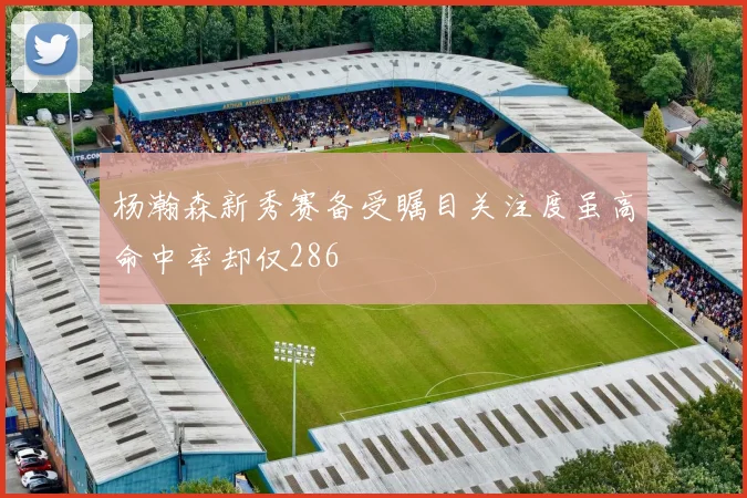 杨瀚森新秀赛备受瞩目关注度虽高命中率却仅286