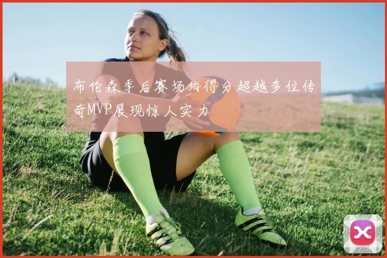 布伦森季后赛场均得分超越多位传奇MVP展现惊人实力
