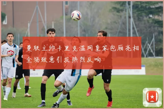曼联主帅卡里克温网皇家包厢亮相全场致意引发热烈反响